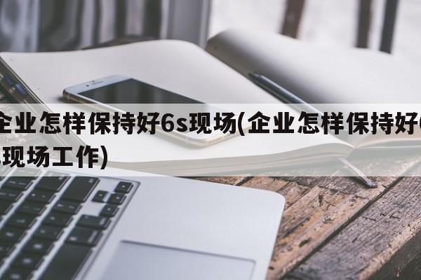 企业怎样保持好6s现场(企业怎样保持好6s现场工作)